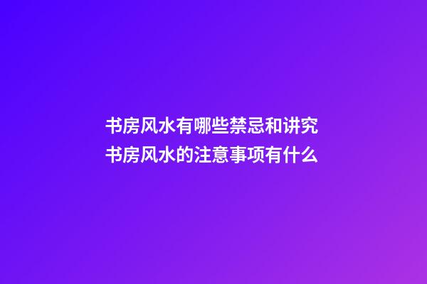 书房风水有哪些禁忌和讲究 书房风水的注意事项有什么